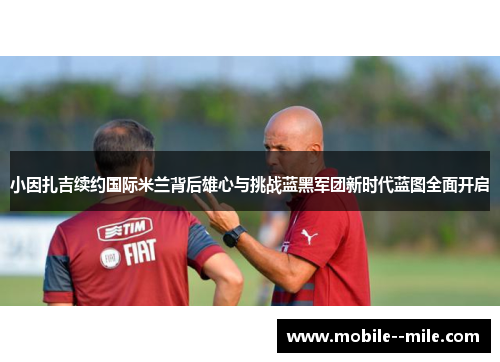 小因扎吉续约国际米兰背后雄心与挑战蓝黑军团新时代蓝图全面开启
