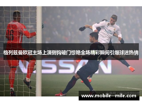 格列兹曼欧冠主场上演侧钩破门惊艳全场精彩瞬间引爆球迷热情