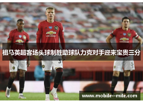 祖马英超客场头球制胜助球队力克对手迎来宝贵三分