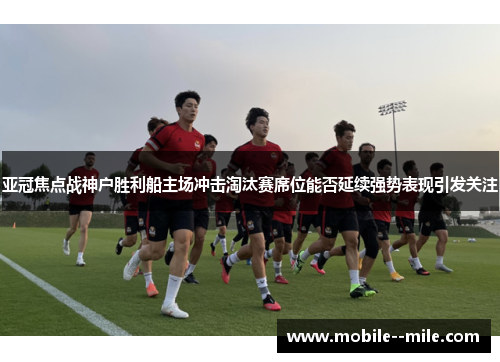 亚冠焦点战神户胜利船主场冲击淘汰赛席位能否延续强势表现引发关注